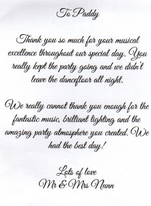 To Paddy, Thank you so much for your musical excellence throughout our special day. You really kept the party going and we didn't leave the dancefloor all night. We really cannot thank you enough for the fantastic music, brilliant lighting and the amazing party atmosphere you created. We had the best day! Lots of love, Mr & Mrs Nunn